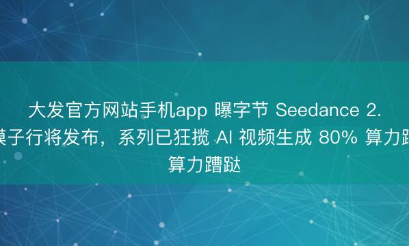 大发官方网站手机app 曝字节 Seedance 2.1 模子行将发布，系列已狂揽 AI 视频生成 80% 算力蹧跶