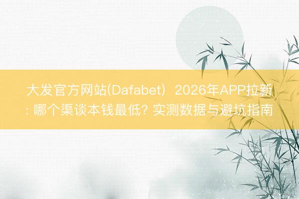大发官方网站(Dafabet)  2026年APP拉新: 哪个渠谈本钱最低? 实测数据与避坑指南
