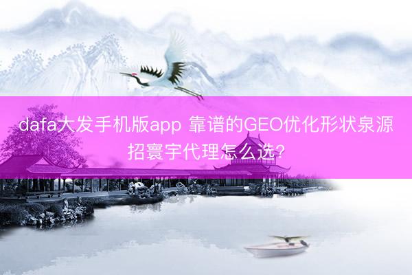 dafa大发手机版app 靠谱的GEO优化形状泉源招寰宇代理怎么选?